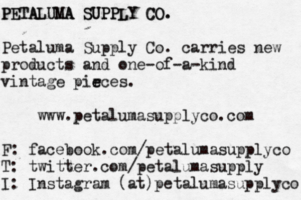 PETALUMA SUPPLY CO. PETALUMA SUPPLY CO. Petaluma Supply Co. carries new products and one-of-a-kind vintage pir e eces. www.petalumasupplyco.com F: facebook.com/petalumasupplyco T: twitter.com/petalumasupply I: Instagram (at)petalumasupplyco 