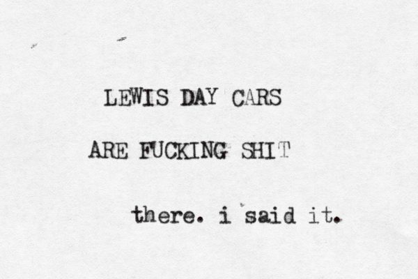 LEWIS DAY CARS ARE FUCKING SHIT there. i said it. 