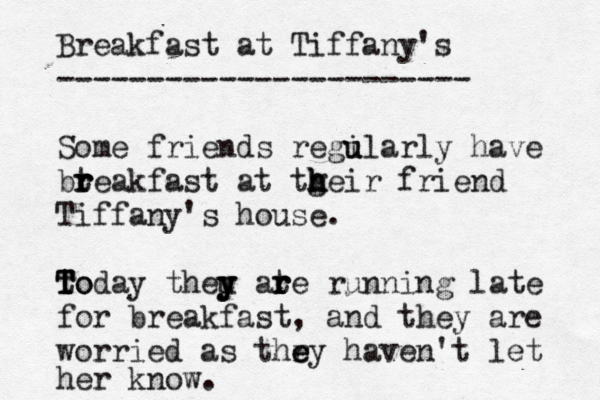 Breakfast at Tiffany's ----------------------- Some friends regilarly u u have bt r r reakfast at tgeir h h h friend Tiffany's house. to T T Today theu y y y ate r r r running late for breakfast, and they are worried as thry e e haven't let her know. 