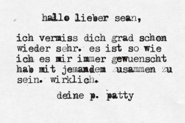 hallo lieber sean, ich vermiss dich grad schon wieder sehr. es ist so wie ich es mir immer gewuenscht hab mit jemandem zusammen zu sein. wirklich. deine p. patty 