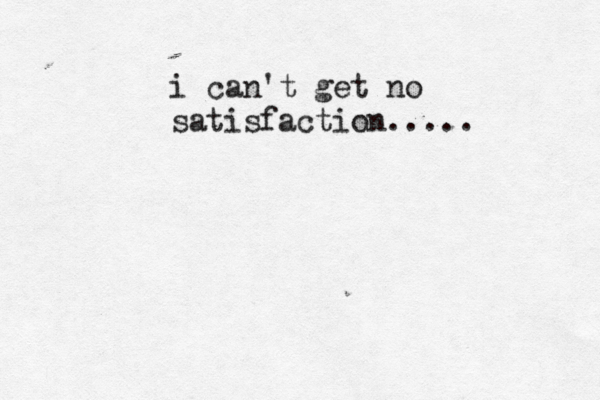 i can't get no satisfaction..... 