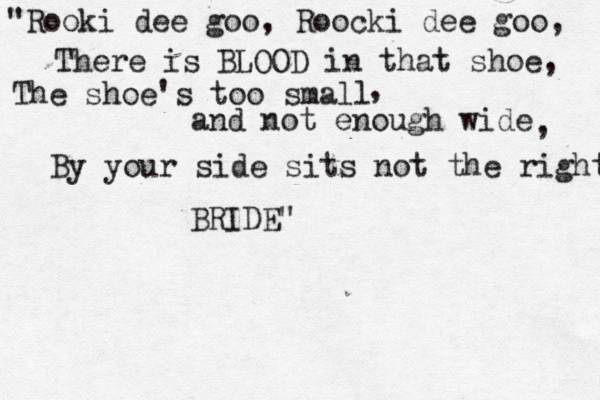 "Rooki dee goo, Roocki dee goo, There is BLOOD in that shoe, The shoe's too small and not enough wide , , By your side sits not the right BRIDE"