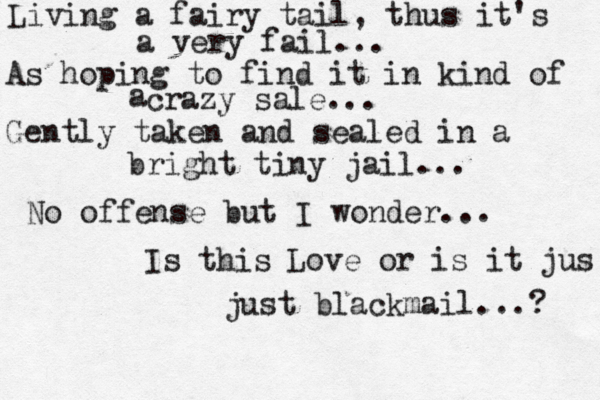 Living a fairy tail, thus it's a very fail... As hoping to find it in kind of crazy sale... a Gently taken and sealed in a bright tiny jail... No offense but I wonder... Is this Love or is it jus just blackmail...? 
