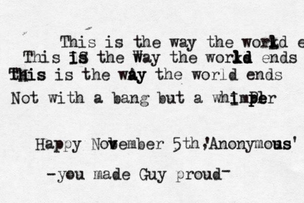 This is the way the workd l L l e This IS i is s the W way the works l l l ld d d ld ends tHis Th his is the wAy a ay the world ends Not with a bang but a whImPer i i pl p pe Happy Nob v vember 5th Anonymos us us' ' , you made Guy proud - - 