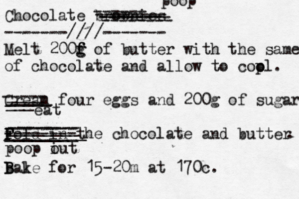 Chocolate brownies -------////------- Melt 200f g g f of bu tter with the same of chocolate and allow to cop o ol. Cream four eggs and 200g of sugar fol F F F d in the chocolate and butter . bal B B B ke for 15-20m at 170c . ------ ------- -------- -------- -------- poop ----- ___ _____ _____ ____ eat -------- -------- -------- _________ ________ ________ poop i out 
