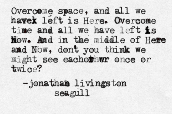 Overcome space, and all we havel x x left is Here. Overcome time and all we have left ks i i i i now N . And in the middle of Here and Now, dont ' you think we might see eachorh t w er once or twice? -jonathab n livingston seagull