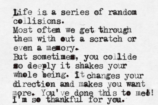 l Life is a series of random collisions. Most often we get through them with out a scratch or even a memory. But sometimes, you collide so deeply it shakes your whole being. it I changes your direction and makes you want more. You've done this to mee !! i I 'm so thankful for you. 