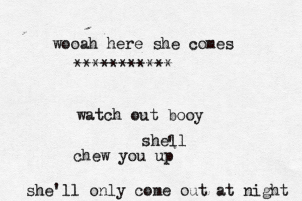 wooah here she comes watch out booy shell ' chew you up she'll only come out at night ***********