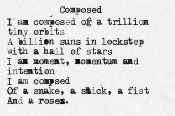 Composed I am composed og f a trillion tiny orbits A billion suns in lockstep with a hail of stars I am moment, momentum and intention I am compsed Of a snake, a sh t tick, a fist And a roses x x. 