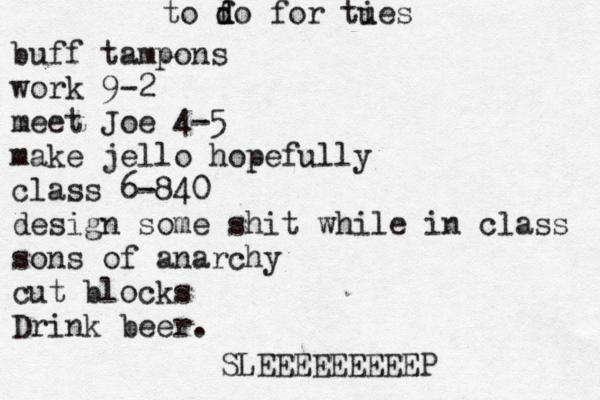 to fo d d for ties u buff tampons work 9-2 meet Joe 4-5 make jello hopefully class 6-840 design some shit while in class sons of anarchy cut blocks Drink beer. SLEEEEEEEEEP