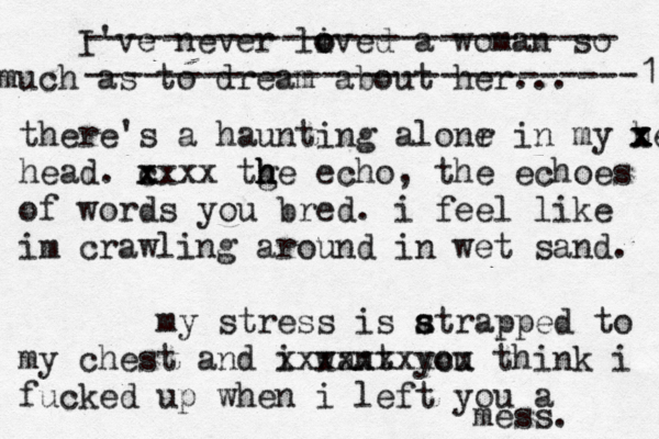 I've never lived o o a woman so much as to dream about her... --------------------------- ----------------------------1 there's a haunting alonr e in my head x x x x head . c x xxxx tge echo h h h , the echoes of words you bred. i feel like im crawling around in wet sand. my stress is atrap s s ped to my chest and i want you xxxxxxxxcx think i fucked up when i left you a mess. 