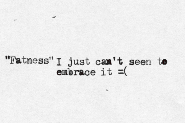 Fatness" " I just can't seen to embrace it =( 