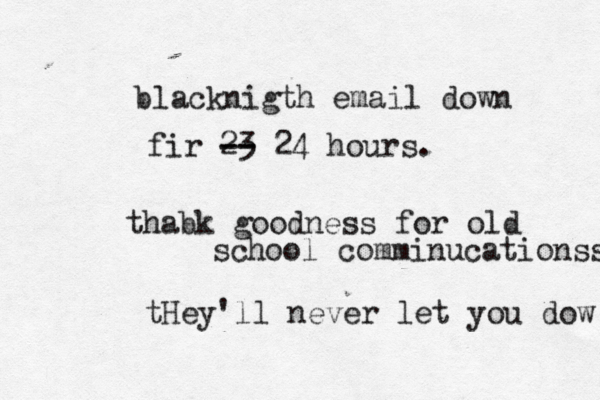 blacknigth email down fir 23 -- -- 24 hours. thabk goodness for old school comminucationss tHey'll never let you dow 