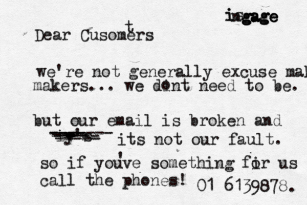 Dear Cusomers t we're not generally excuse make makers... we dint need to be. but our email is broken and iy's - - - - - ------- its not our fault. so if youve something fir us call the phones! 01 6139878. i is ng g g ga a a ag g ge e e o ---- ----- ---- ----- ' o 