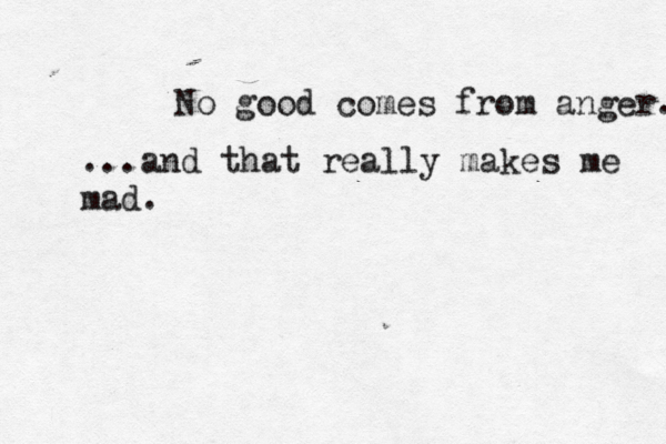 No good comes from anger. ...and that really makes me mad.