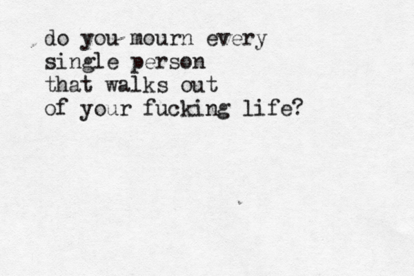 do you mourn every single person that walks out of your fucking life? 