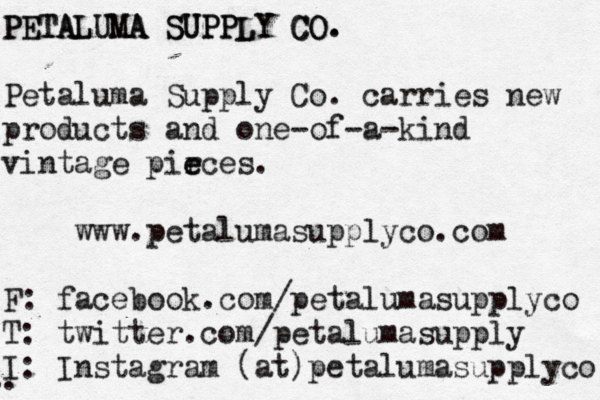 PETALUMA SUPPLY CO. PETALUMA SUPPLY CO. Petaluma Supply Co. carries new products and one-of-a-kind vintage pir e eces. www.petalumasupplyco.com F: facebook.com/petalumasupplyco T: twitter.com/petalumasupply I: Instagram (at)petalumasupplyco .. . . .