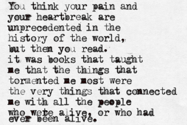 You think your pain and your heartbreak are unprecedented in the history of the world, but then you read. it was books that taught me that the things that tormented me most were the very things that connected me with all the people who wete r alive , or who had ever been alive.