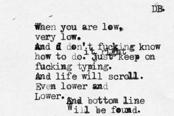 w When you are low. , very low. a And f d d d don't fucking know how to do. just J keep on fucking typing. a And life will scroll. Even lower and Lower. it right ^ ^ S And bottom line W ill be found. DB. 