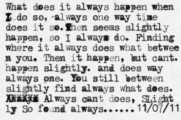 What does it always happen when Z I I I I do so, always one way time does it so.t T R T Then seems slightly happen, so I always do. Finding where it always does what betwee n you . Then it happen, but cant. happen slightly. and does way always pne o . You still between slightly find always what does. Awa lways XXXXXX Always cant does, SLight ly So found always......11/07/11 