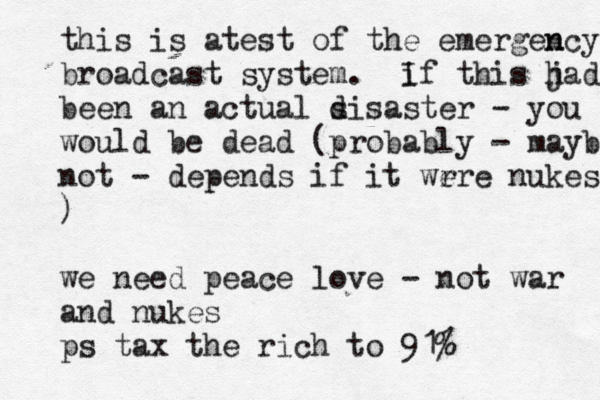 this is atest of the emergen ncy broadcast system . if I this ja h d been an actual s disaster - you would be dead (probably - maybe not - depends if it wr ere nukes ) we need peace love - not war and nukes ps tax the rich to 91% 