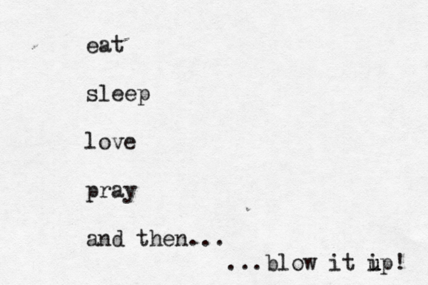 eat sleep love pray and then... ...blow it i u u up! 