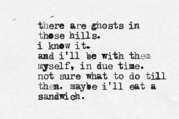 there are ghosts in those hills. i know it. and i'll be with them myself, in due time. not sure what to do till then. maybe i'll eat a sandwich.