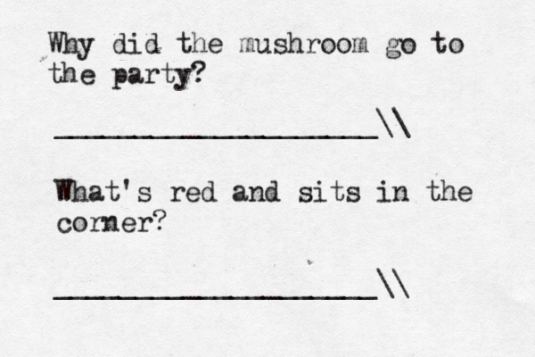Why did the mushroom go to the party? ____________________\\ What's red and sits in the corner? ____________________\\ 