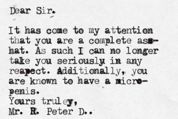 Dear Sir. It has come to my attention that you are a complete ass- hat . As such I can no longer tale k you seriouslu y in any reapect . add A itionally , you are known to have a micro- penis . Yours truley, Mr. R. Peter D..