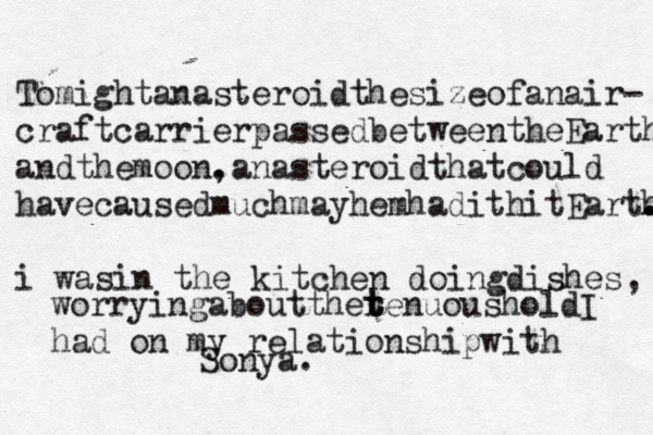 Tomightanasteroidthesizeofanair- craftcarrierpassedbetweentheEarth andthemoon. ,an asteroidthatcould havecausedmuchmayhemhadithitEarth . . . i wasin the kitchen doingdishes, worryingabouttherenuous t t t holdI had on my relationshipwith Sonya.