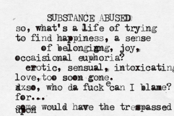 SUBSTANCE ABUSED so, what's a life of trying to find happiness, a sense of belongig nng, joy, occaisional euphoria? erotic, sensual, intoxicating love,too soon gone. d xz xso, who da fuck can I blame? for... some would have the trespassed upon e 