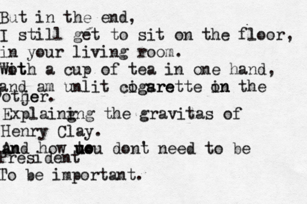 But in the end, I still get to sit on the floor, in your living room . wot With a cup of tea in one hand, and am unlit cogsre igarette on in the o otje her. Explaing ing the gravitas of Henry Clay. an And how to u uou dont n ' eed to be President To be important.