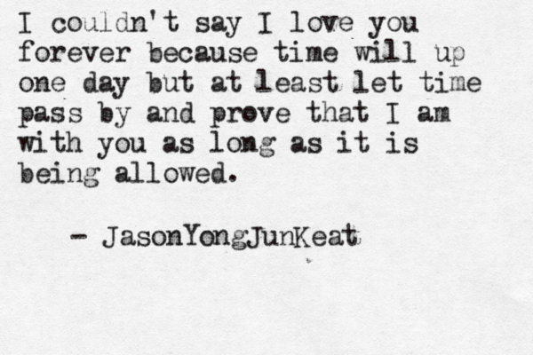 I couldn't say I love you forever because time will up one day but at least let time pass by and prove that I am with you as long as it is being allowed. - JasonYongJunKeat 