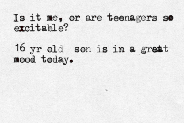 Is it me, or are teenagers so excitable? 16 yr old son is in a grat eat mood today . 