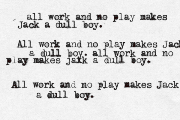 all work and no play makes Jack a dull boy . All work and no play makes Jack a dull boy. all work and no play makes jaxk a dull boy. All work and no play makes Jack a dull boy.