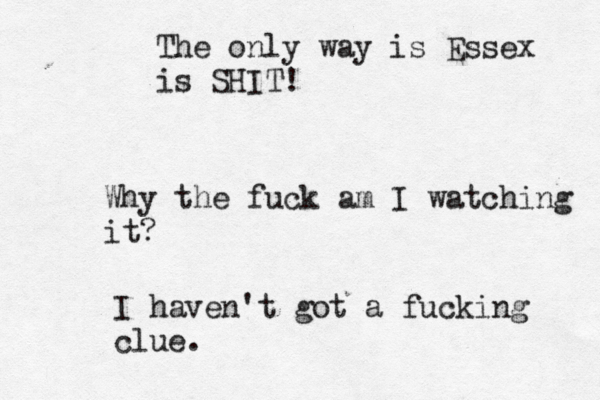 The only way is Essex is SHIT! Why the fuck am I watching it? I haven't got a fucking clue.