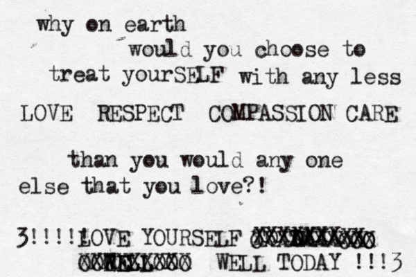 why on earth would you choose to treat yourSELF with any less LOVE RESPECT COMPASSION CARE than you would any one else that you love?! LOVE YOURSELF TOTAYY D D DAAAXX XXXXXXX XXXXXXXXXX OO O O O EE WELL WELL XXXXXXXX OOO OOO X WELL TODAY !!!3 3!!!!! 