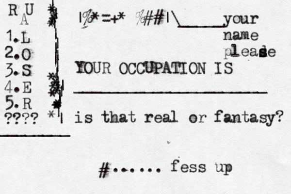 |%*{ [ ¥ =+*^%##}{][ •• ¥ £ € > < ~ |\_____your name pleade s s s YOUR OCCUPATION IS ______________________ is that real or fantasy? fess up R U A 1.L 2.O 3.S 4.E 5.R ???? | | | | | | | | | | | | | | | | | * * * * * * * * * * * * * * * * * * ________ # ...... 