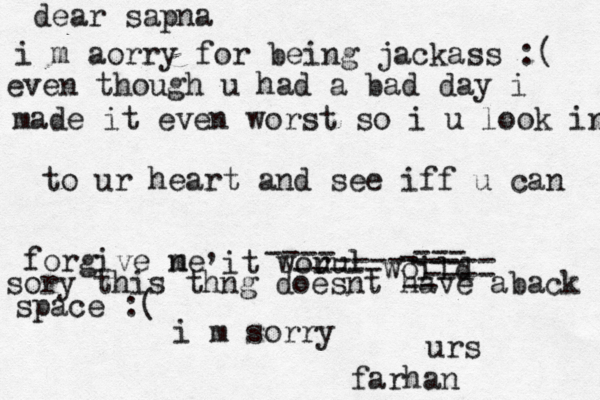 dear sapna i m aorry for being jackass :( even though u had a bad day i made it even worst so i u look in to ur heart and see iff u can forgive ne m , it worul u ---- -----woild --------- ---- -- --- ---- sory this thng doesnt have aback sa space :( i m sorry urs farhan 