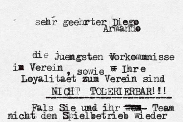 sehr geehrter Diego Armando die jü ü û uengsten vorkommnisse im Verein V , sowie u - - Ihr e Loyalitaet zum Verein sind NICHT TOLERIERBAR!!! ----------------------- Fals Sie und ihr Tem --- --- ---- Team nicht den Spielbetrieb wieder 