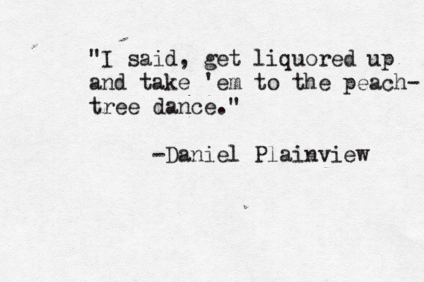 "I said, get liquored up and take 'em to the peach- tree dance." -Daniel Plainview 