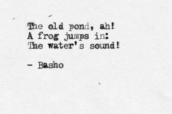 The old pond, ah! A frog jumps in: The water's sound! ~ - Basho 