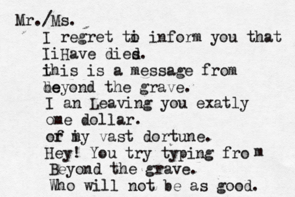 Mr./Ms. I regret ti o inform you that i I Have dies d . i this is a message from de beyond the grave . I an Leaving you exatly ome dollar . or f i my vast dortune. Hey! You try typing fro m Beyond the grave. Who will not be as good . 