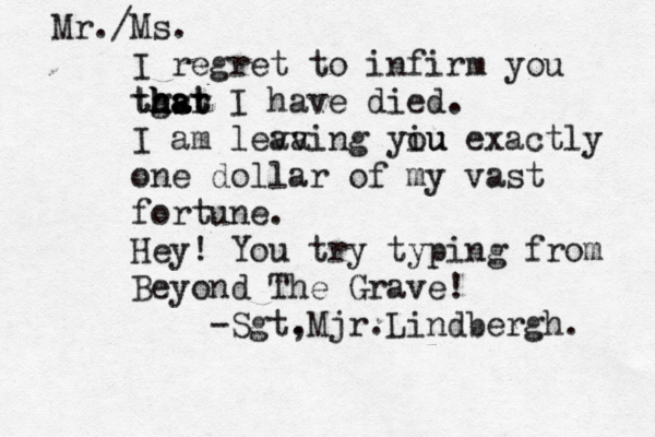 Mr./Ms. I regret to infirm you tgsr h h h ha a at t t I have died . I am leva aving yiu ou exactly one dollar of my vast fortune. Hey! You try typing from Beyond The Grave! — -Sgt, .Mjr.Lindbergh. 
