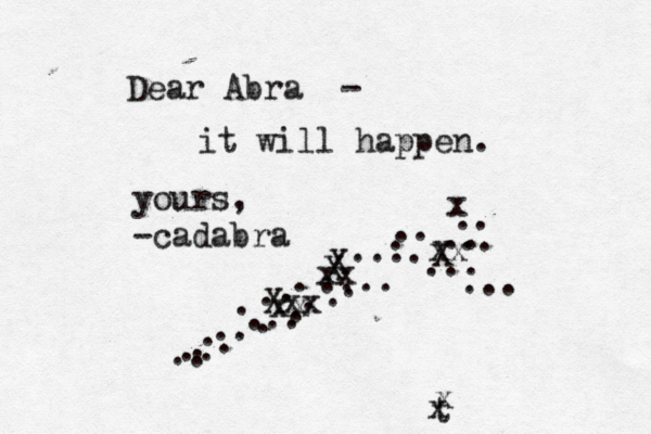 Dear Abra - it will happen. yours, -cadabra . .. . .. . .. ... . . . .... . . . . . . ... .. . .... .. .. . .... X xx x Xxx xx xx X X t x x 