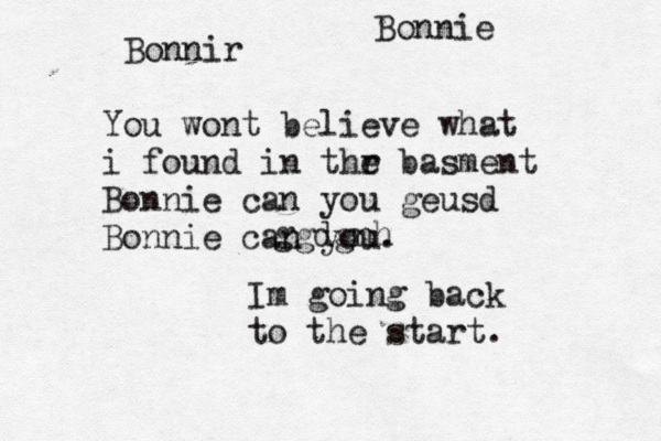 Bonnir You wont believe what i found in thr e basment Bonnie can you geusd Bonnie can you. Im going back to the start. Bonnie ggdgnh 