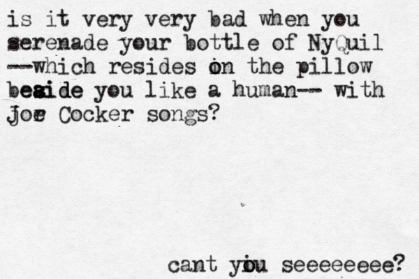 is it very very bad when you serenade your bottle of NyQuil --which resides i o on the pillow beaide es s aide you like a human-- with j Jor e Cocker songs? cant yi o ou seeeeeeee? 