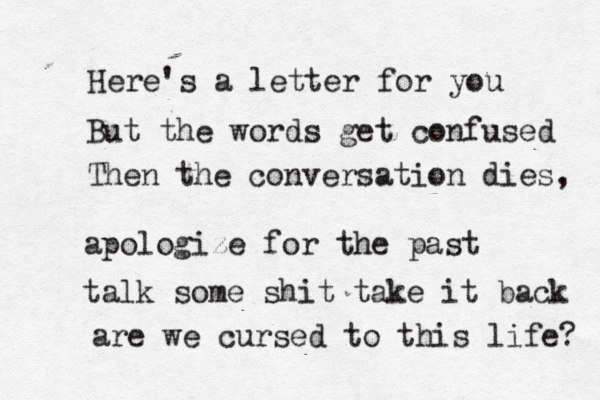 Here's a letter for you But the words get confused Then the conversation dies, apologize for the past talk some shit take it back are we cursed to this life? 