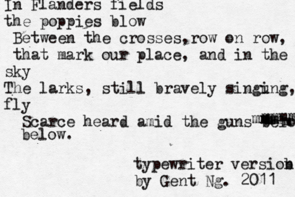 In Flanders fields the poppies blow Between the crosses,row on row, that mark our place, and in the sky The larks, still bravely singung i , fly Scarce heard amid the guns below mmmmm m mmm m m mm below. typewriter versiob n by @ Gent Ng. 2011 