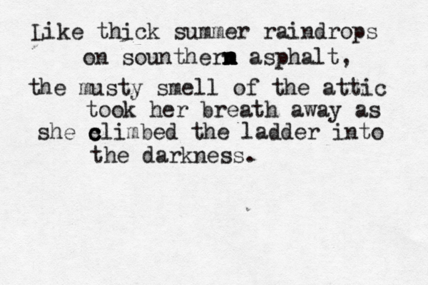 Like thick summer raindrops on sountherm n n n m asphalt, the musty smell of the attic took her breath away as she s c c climbed the ladder into the darkness. 